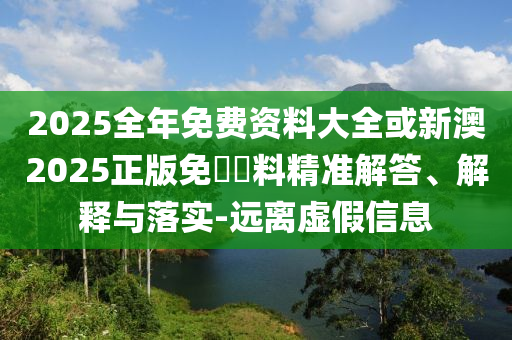 2025全年免費資料大全或新澳2025正版免費資料精準解答、解釋與落實-遠離虛假信息