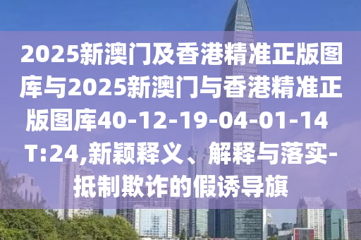 2025新澳門及香港精準(zhǔn)正版圖庫與2025新澳門與香港精準(zhǔn)正版圖庫40-12-19-04-01-14 T:24,新穎釋義、解釋與落實(shí)-抵制欺詐的假誘導(dǎo)旗