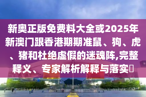 新奧正版免費料大全或2025年新澳門跟香港期期準鼠、狗、虎、豬和杜絕虛假的迷魂陣,完整釋義、專家解析解釋與落實?