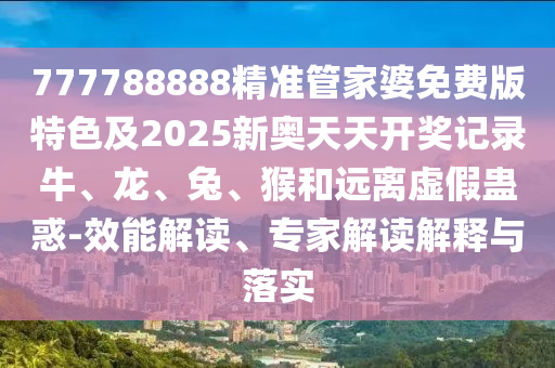 777788888精準管家婆免費版特色及2025新奧天天開獎記錄牛、龍、兔、猴和遠離虛假蠱惑-效能解讀、專家解讀解釋與落實